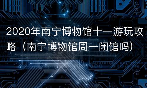2020年南宁博物馆十一游玩攻略（南宁博物馆周一闭馆吗）