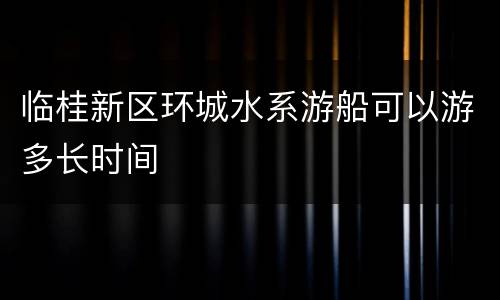 临桂新区环城水系游船可以游多长时间