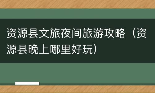 资源县文旅夜间旅游攻略（资源县晚上哪里好玩）