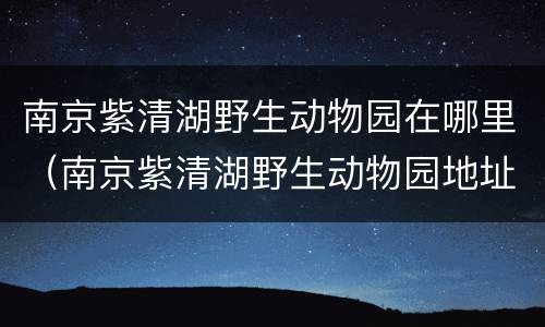 南京紫清湖野生动物园在哪里（南京紫清湖野生动物园地址）