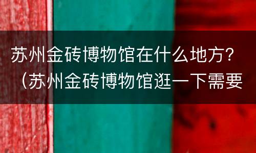 苏州金砖博物馆在什么地方？（苏州金砖博物馆逛一下需要多久）