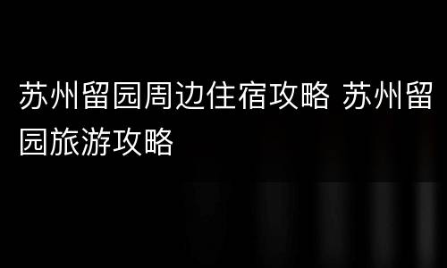 苏州留园周边住宿攻略 苏州留园旅游攻略