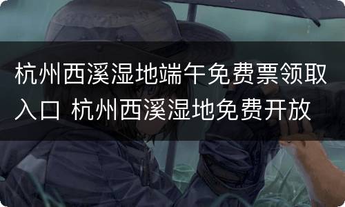 杭州西溪湿地端午免费票领取入口 杭州西溪湿地免费开放