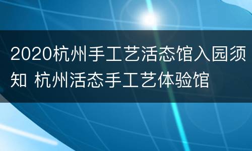 2020杭州手工艺活态馆入园须知 杭州活态手工艺体验馆