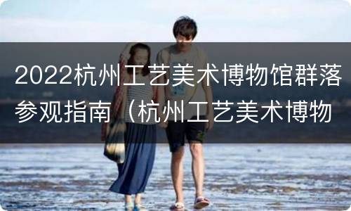 2022杭州工艺美术博物馆群落参观指南（杭州工艺美术博物馆镇馆之宝）