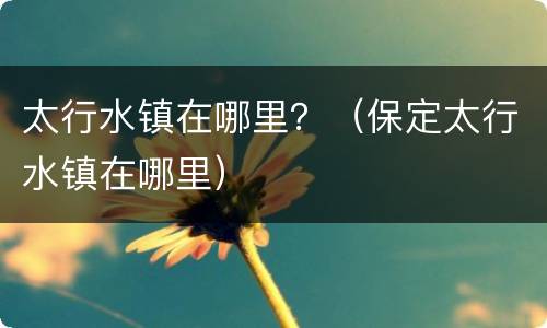 太行水镇在哪里？（保定太行水镇在哪里）