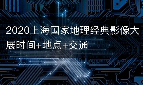2020上海国家地理经典影像大展时间+地点+交通