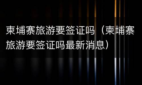 柬埔寨旅游要签证吗（柬埔寨旅游要签证吗最新消息）