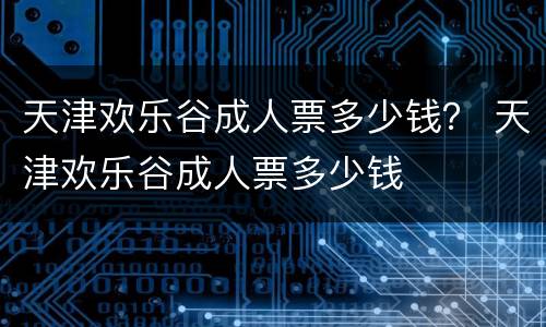天津欢乐谷成人票多少钱？ 天津欢乐谷成人票多少钱