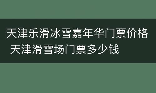 天津乐滑冰雪嘉年华门票价格 天津滑雪场门票多少钱