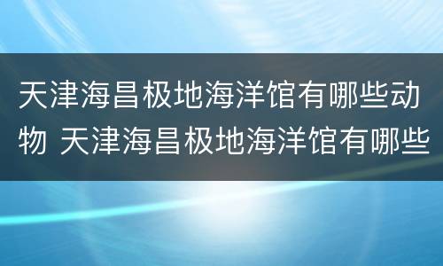 天津海昌极地海洋馆有哪些动物 天津海昌极地海洋馆有哪些动物园