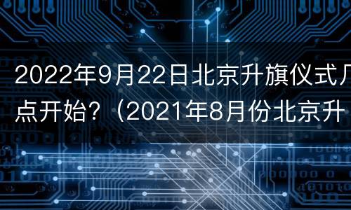 2022年9月22日北京升旗仪式几点开始?（2021年8月份北京升旗仪式几点开始）