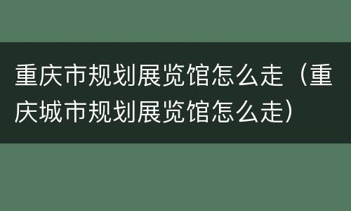 重庆市规划展览馆怎么走（重庆城市规划展览馆怎么走）