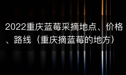 2022重庆蓝莓采摘地点、价格、路线（重庆摘蓝莓的地方）