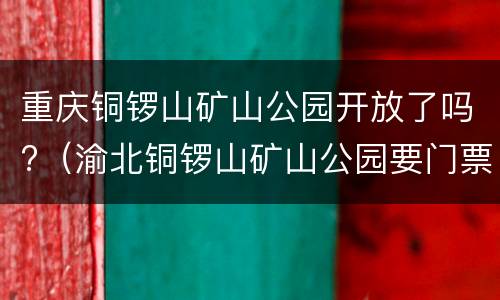 重庆铜锣山矿山公园开放了吗?（渝北铜锣山矿山公园要门票吗）