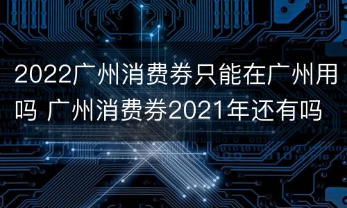 2022广州消费券只能在广州用吗 广州消费券2021年还有吗