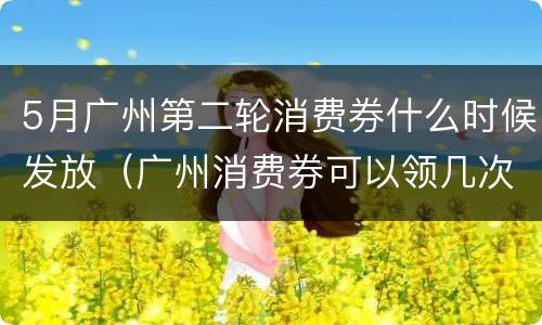 5月广州第二轮消费券什么时候发放（广州消费券可以领几次）
