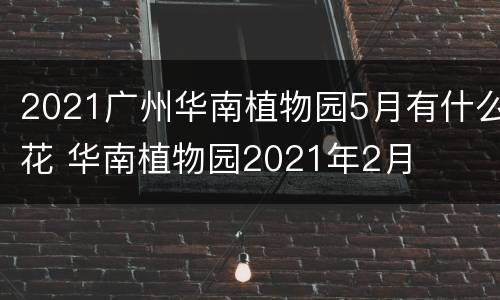 2021广州华南植物园5月有什么花 华南植物园2021年2月