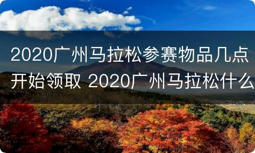 2020广州马拉松参赛物品几点开始领取 2020广州马拉松什么时候抽签