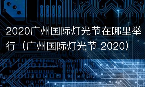 2020广州国际灯光节在哪里举行（广州国际灯光节 2020）