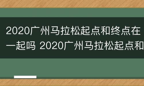 2020广州马拉松起点和终点在一起吗 2020广州马拉松起点和终点在一起吗视频