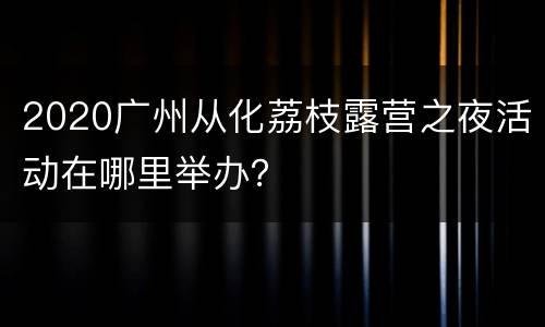 2020广州从化荔枝露营之夜活动在哪里举办？