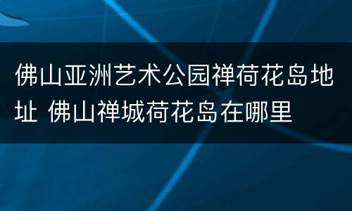佛山亚洲艺术公园禅荷花岛地址 佛山禅城荷花岛在哪里