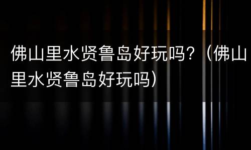 佛山里水贤鲁岛好玩吗?（佛山里水贤鲁岛好玩吗）