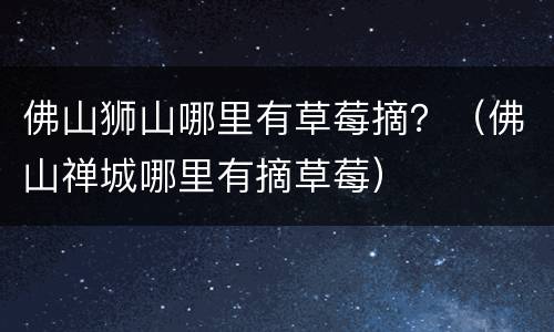 佛山狮山哪里有草莓摘？（佛山禅城哪里有摘草莓）
