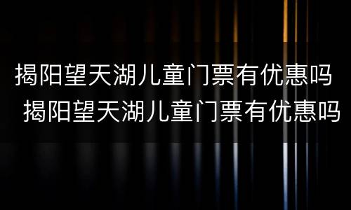揭阳望天湖儿童门票有优惠吗 揭阳望天湖儿童门票有优惠吗今天
