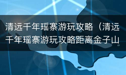 清远千年瑶寨游玩攻略（清远千年瑶寨游玩攻略距离金子山有多远）