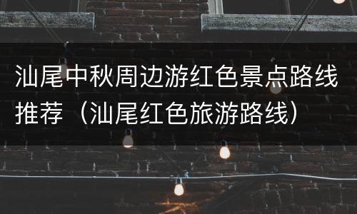 汕尾中秋周边游红色景点路线推荐（汕尾红色旅游路线）