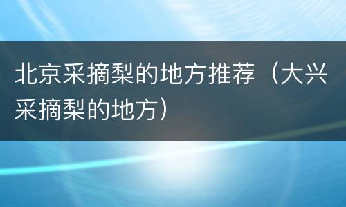 北京采摘梨的地方推荐（大兴采摘梨的地方）