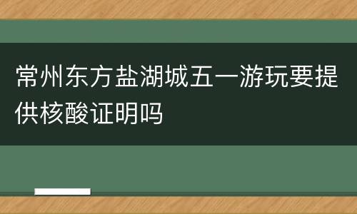 常州东方盐湖城五一游玩要提供核酸证明吗