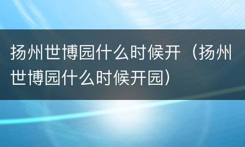 扬州世博园什么时候开（扬州世博园什么时候开园）