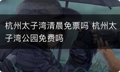 杭州太子湾清晨免票吗 杭州太子湾公园免费吗