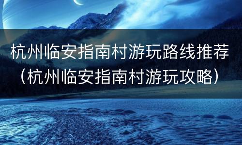 杭州临安指南村游玩路线推荐（杭州临安指南村游玩攻略）