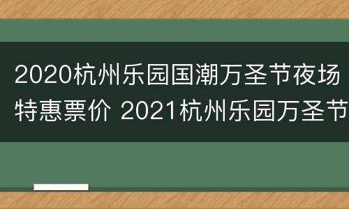 2020杭州乐园国潮万圣节夜场特惠票价 2021杭州乐园万圣节活动时间