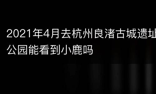 2021年4月去杭州良渚古城遗址公园能看到小鹿吗