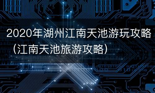 2020年湖州江南天池游玩攻略（江南天池旅游攻略）