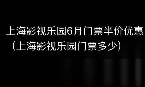 上海影视乐园6月门票半价优惠（上海影视乐园门票多少）