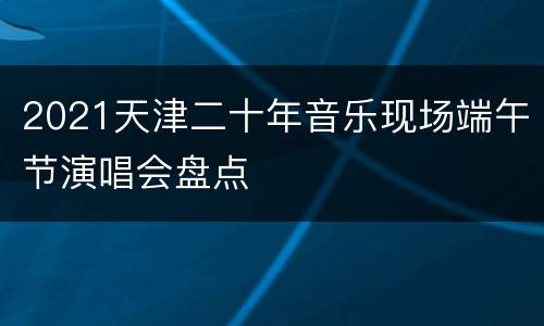 2021天津二十年音乐现场端午节演唱会盘点
