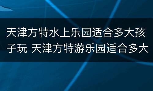 天津方特水上乐园适合多大孩子玩 天津方特游乐园适合多大孩子玩