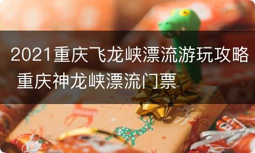 2021重庆飞龙峡漂流游玩攻略 重庆神龙峡漂流门票
