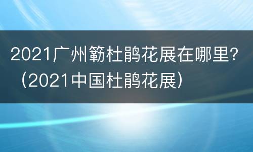 2021广州簕杜鹃花展在哪里？（2021中国杜鹃花展）