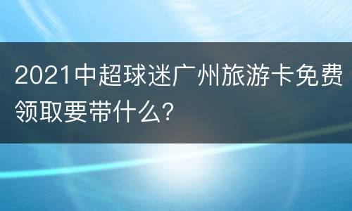 2021中超球迷广州旅游卡免费领取要带什么？
