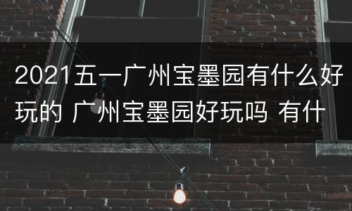 2021五一广州宝墨园有什么好玩的 广州宝墨园好玩吗 有什么特色的景点