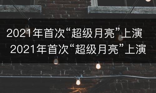 2021年首次“超级月亮”上演 2021年首次“超级月亮”上演