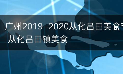 广州2019-2020从化吕田美食节 从化吕田镇美食
