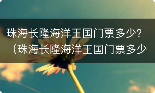 珠海长隆海洋王国门票多少？（珠海长隆海洋王国门票多少钱一张,老人有无优惠）